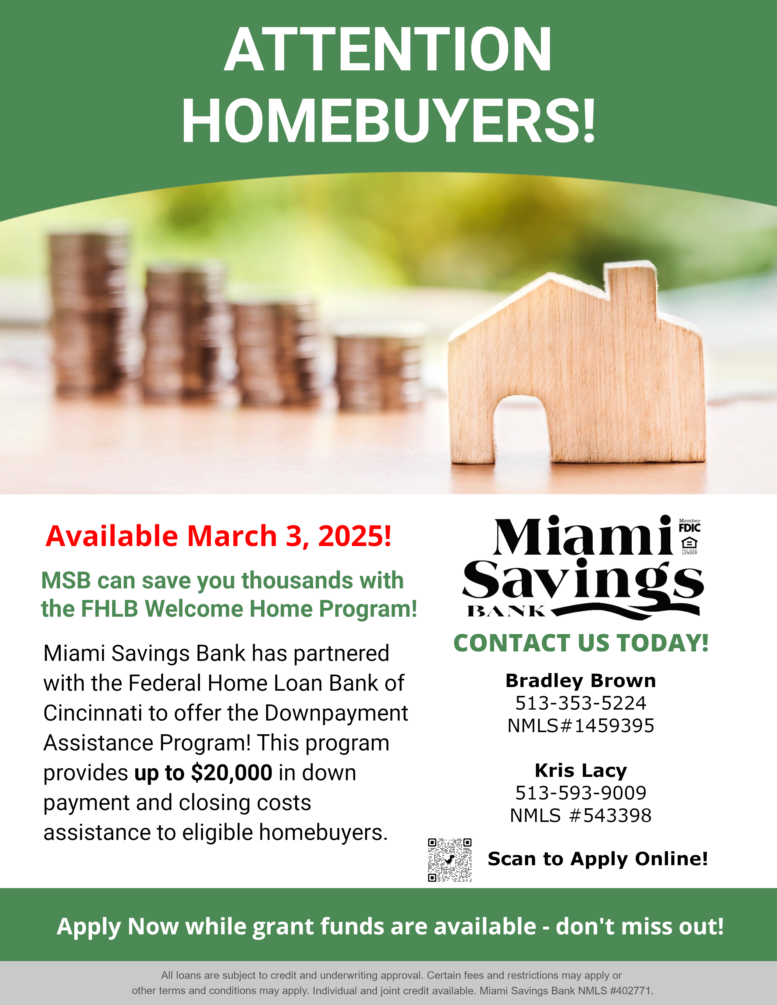 Attention Homebuyers: Coming Soon! MSB can save you thousands with the FHLB Welcome Home Program!  Miami Savings Bank has partnered with the Federal Home Loan Bank of Cincinnati to offer the Downpayment Assistance Program! This program provides up to $20,000 in down payment and closing costs assistance to eligible homebuyers.  Contact  Bradley Brown 513-353-139 NMLS#1459395 or  Kris Lacy 513-593-9009 NMLS#543398  All loans are subject to credit and underwriting approval. Certain fees and restrictions may apply or  other terms and conditions may apply. Individual and joint credit available. Miami Savings Bank NMLS #402771.