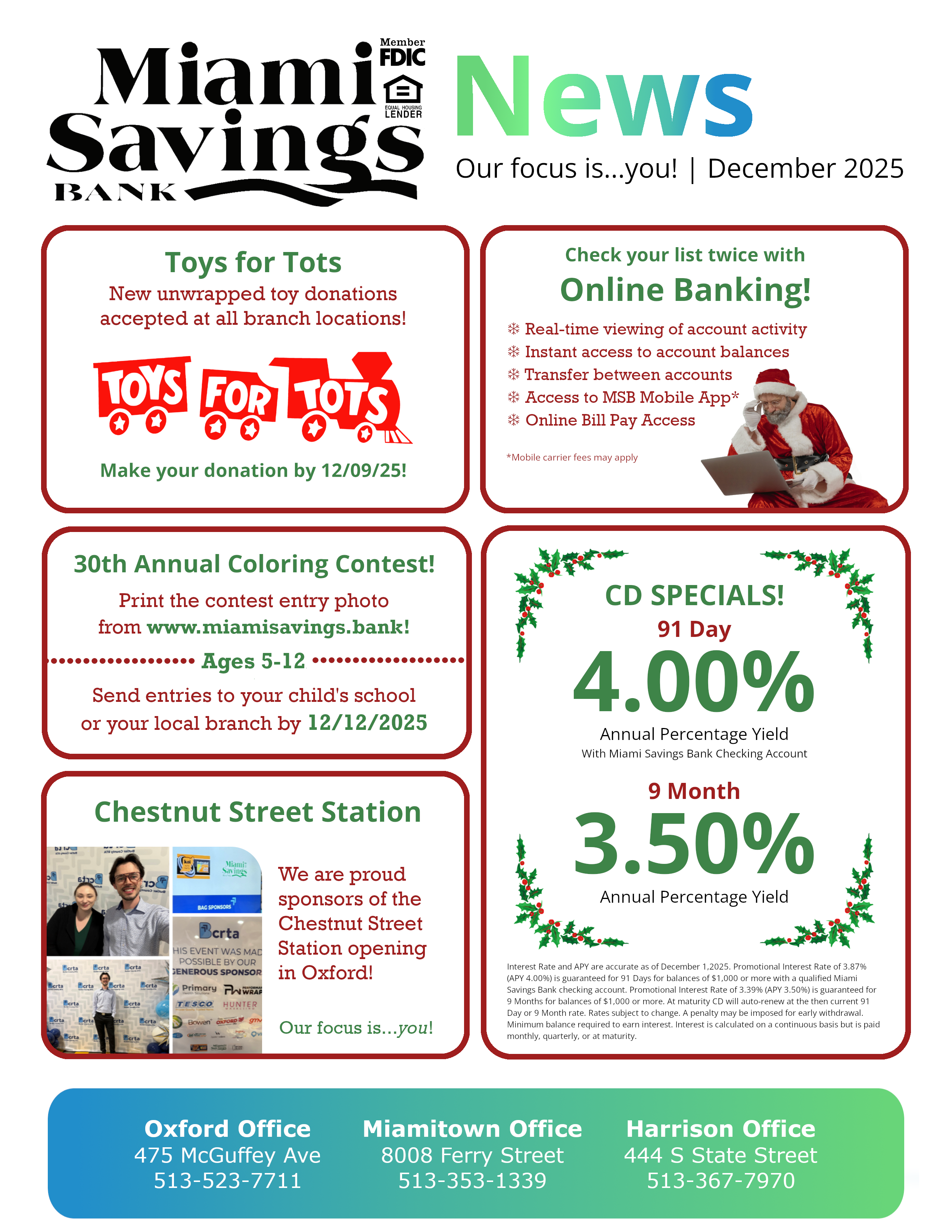 MSB News! Featured Stories: Toys for Tots, drop off your donation by 12/9/25! Annual Coloring Contest! Download the coloring photo from our website and drop it off at school or your local branch by 12/12!  Check your list twice with online banking! ❄ Real-time viewing of account activity ❄ Instant access to account balances ❄ Transfer between accounts ❄ Access to MSB Mobile App* mobile carrier fees may apply ❄ Online Bill Pay Access.  Chestnut Street Station Opening - We are proud sponsors of the Chestnut Street Station opening  in Oxford! CD Specials - 91 Day 4.00% Annual Percentage Yield with MSB Checking Account, 9 Month 3.50% Annual Percentage Yield. Disclosures: Interest Rate and APY are accurate as of December 1,2025. Promotional Interest Rate of 3.87% (APY 4.00%) is guaranteed for 91 Days for balances of $1,000 or more with a qualified Miami Savings Bank checking account. Promotional Interest Rate of 3.39% (APY 3.50%) is guaranteed for 9 Months for balances of $1,000 or more. At maturity CD will auto-renew at the then current 91 Day or 9 Month rate. Rates subject to change. A penalty may be imposed for early withdrawal. Minimum balance required to earn interest. Interest is calculated on a continuous basis but is paid monthly, quarterly, or at maturity.  