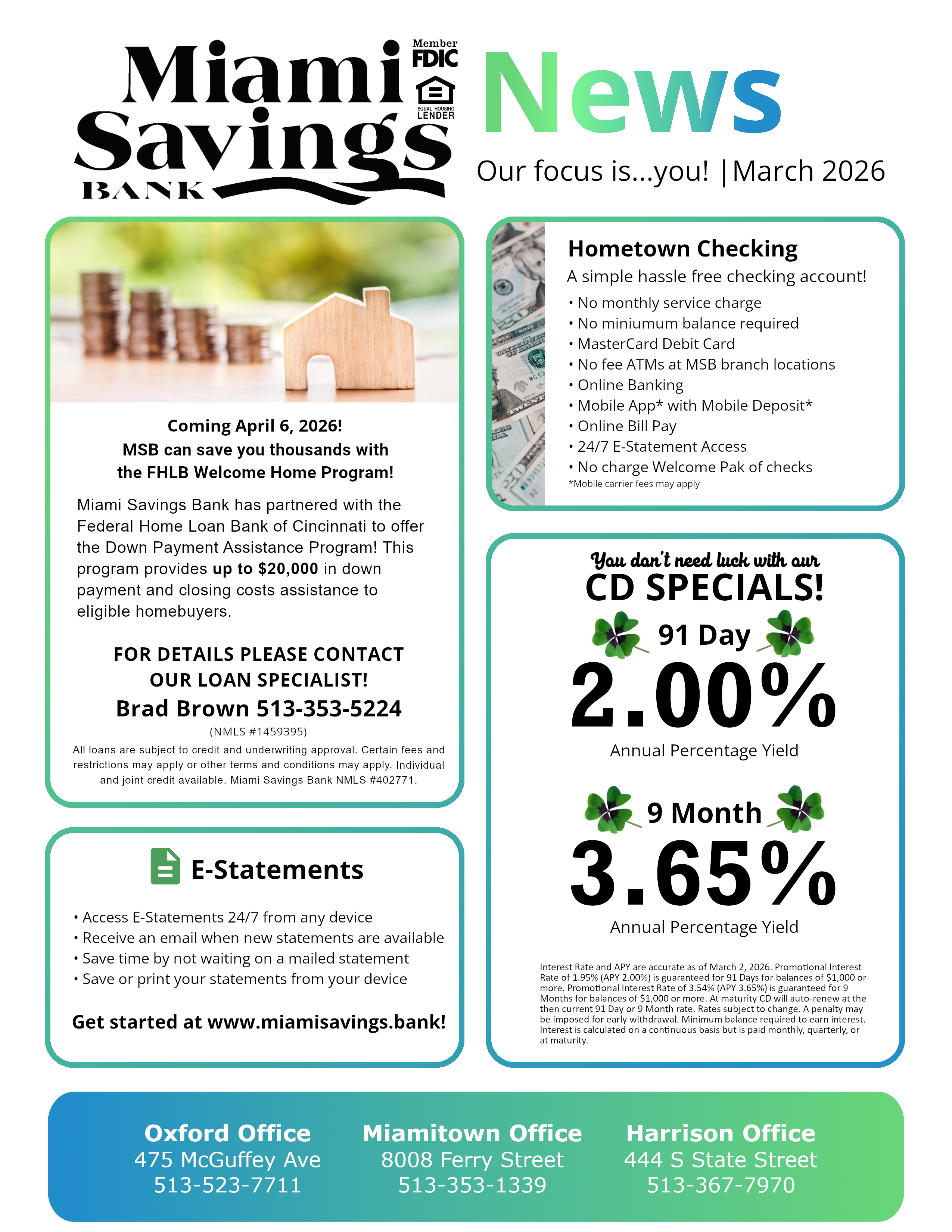 Miami Savings Bank March 2026 Newsletter  Topic: Welcome Home Program  Coming April 6, 2026! MSB can save you thousands with the FHLB Welcome Home Program!  Miami Savings Bank has partnered with the Federal Home Loan Bank of Cincinnati to offer the Down Payment Assistance Program! This program provides up to $20,000 in down payment and closing costs assistance to eligible homebuyers.  FOR DETAILS PLEASE CONTACT OUR LOAN SPECIALIST! Brad Brown 513-353-5224 (NMLS #1459395) All loans are subject to credit and underwriting approval. Certain fees and restrictions may apply or other terms and conditions may apply. Individual and joint credit available. Miami Savings Bank NMLS #402771.  Topic: Hometown Checking Account A simple hassle free checking account! • No monthly service charge • No miniumum balance required • MasterCard Debit Card • No fee ATMs at MSB branch locations • Online Banking • Mobile App* with Mobile Deposit* • Online Bill Pay • 24/7 E-Statement Access • No charge Welcome Pak of checks *Mobile carrier fees may apply  Topic: eStatements • Access E-Statements 24/7 from any device • Receive an email when new statements are available • Save time by not waiting on a mailed statement • Save or print your statements from your device Get started at www.miamisavings.bank!  Topic: CD Specials  You don't need luck with our CD SPECIALS!  91 Day 2.00% Annual Percentage Yield 9 Month 3.65% Annual Percentage Yield  Interest Rate and APY are accurate as of March 2, 2026. Promotional Interest Rate of 1.95% (APY 2.00%) is guaranteed for 91 Days for balances of $1,000 or more. Promotional Interest Rate of 3.54% (APY 3.65%) is guaranteed for 9 Months for balances of $1,000 or more. At maturity CD will auto-renew at the then current 91 Day or 9 Month rate. Rates subject to change. A penalty may be imposed for early withdrawal. Minimum balance required to earn interest. Interest is calculated on a continuous basis but is paid monthly, quarterly, or at maturity. 