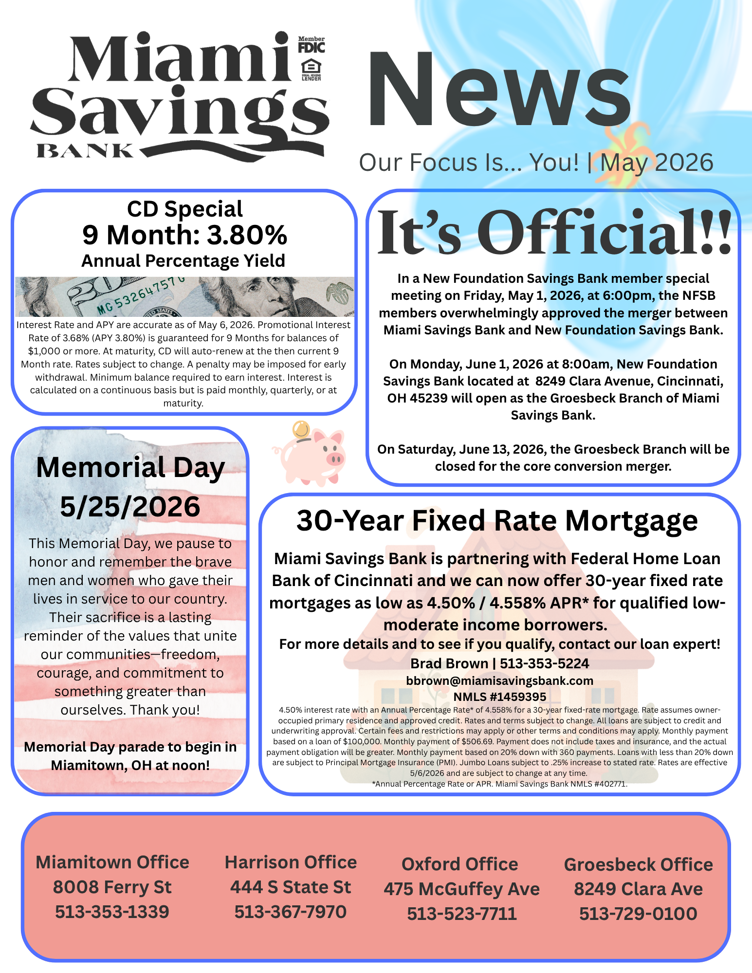 Miami Savings Bank News. Our focus is you. May 2026. Miami Savings Bank currently has a CD Special for 9 months 3.65% Annual Percentage Yield. It’s Official! In a New Foundation Savings Bank member special meeting on Friday, May 1, 2026, at 6:00pm, the NFSB members overwhelmingly approved the merger between Miami Savings Bank and New Foundation Savings Bank. On Monday, June 1, 2026 at 8:00am, New Foundation Savings Bank located at  8249 Clara Avenue, Cincinnati, OH 45239 will open as the Groesbeck Branch of Miami Savings Bank. On Saturday, June 13, 2026, the Groesbeck Branch will be closed for the core conversion merger. Memorial Days is Monday, May 25, 2026. This Memorial Day, we pause to honor and remember the brave men and women who gave their lives in service to our country. Their sacrifice is a lasting reminder of the values that unite our communities—freedom, courage, and commitment to something greater than ourselves. Thank you! Memorial Day parade to begin in Miamitown, OH at noon! Miami Savings Bank is partnering with Federal Home Loan Bank of Cincinnati and we can now offer 30-year fixed rate mortgages as low as 4.50% / 4.558% APR* for qualified low-moderate income borrowers. For more details contact our loan expert, Brad Brown at 513-353-5224 or bbrown@miamisavingsbank.com. NMLS number 1459395. Miami Savings Bank NMLS number 402771. Our Miamitown branch is located at 8008 Ferry Street and can be reached at 513-353-1339. Our Harrison branch is located at 444 South State Street and can be reached at 513-367-7970. Our Oxford branch is located at 475 McGuffey Avenue and can be reached at 513-523-7711. Our new Groesbeck branch is located at 8249 Clara Avenue and can be reached at 513-729-0100.